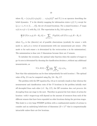 19
where Ru = [r1(u1(t)) r2(u2(t)) . . . rS(uS(t))]T
and T(.) is an operator describing the
belief dynamics. T is the identity mapping for information states πj(t) ∀ j except for
{j | j = is ∀ s ∈ [1, . . . , S]}, the set of sensed locations. For a sensed location i, T maps
πi(t) to πi(t + 1) with Eq. 2.3. The expectation in Eq. 2.6 is given by:
E
y
{V (T(π, u, y), R − Ru, t)} =
y∈Ys,m ∀ s
P(y|I(k), u)V (T(π, u, y), R − Ru, t)
where Ys,m is the (discrete) set of possible observations (symbols) for sensor s with
mode m, and y is a vector of measurements with one measurement per sensor. (The
mode m for each sensor s is determined by the vector-action u in the minimization).
The minimization is done over S dimensions because there are S sensors.
To initialize the recursion, the optimal value function when the number of stages to
go t is zero is determined by choosing the classiﬁcation decision vi without any additional
measurements, as
V (π, R, 0) =
N
i=1
min
vi∈X
j=0,...,D
c(j, vi)πij (2.7)
Note that this minimization can be done independently for each location i. The optimal
value of Eq. 2.5 can be computed using Eq. 2.6 - Eq. 2.7.
The problem with the DP equation Eq. 2.6 as it currently stands is that whereas the
measurement and classiﬁcation costs of the N locations in the problem initially start
oﬀ decoupled from each other (c.f. Eq. 2.7), the DP recursion does not preserve the
decoupling from one stage to the next. Therefore in general the best choice of action for
location i with t stages-to-go will depend on the amount of resources from each of the
diﬀerent sensors that have been expended on other locations during the previous stages.
This leads to a very large POMDP problem with a combinatorial number of actions to
consider and an underlying belief-state of dimension (D + 1)N
that is computationally
intractable unless there are few locations.
 