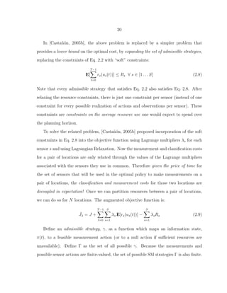 20
In [Casta˜n´on, 2005b], the above problem is replaced by a simpler problem that
provides a lower bound on the optimal cost, by expanding the set of admissible strategies,
replacing the constraints of Eq. 2.2 with “soft” constraints:
E[
T−1
t=0
rs(us(t))] ≤ Rs ∀ s ∈ [1 . . . S] (2.8)
Note that every admissible strategy that satisﬁes Eq. 2.2 also satisﬁes Eq. 2.8. After
relaxing the resource constraints, there is just one constraint per sensor (instead of one
constraint for every possible realization of actions and observations per sensor). These
constraints are constraints on the average resource use one would expect to spend over
the planning horizon.
To solve the relaxed problem, [Casta˜n´on, 2005b] proposed incorporation of the soft
constraints in Eq. 2.8 into the objective function using Lagrange multipliers λs for each
sensor s and using Lagrangian Relaxation. Now the measurement and classiﬁcation costs
for a pair of locations are only related through the values of the Lagrange multipliers
associated with the sensors they use in common. Therefore given the price of time for
the set of sensors that will be used in the optimal policy to make measurements on a
pair of locations, the classiﬁcation and measurement costs for those two locations are
decoupled in expectation! Once we can partition resources between a pair of locations,
we can do so for N locations. The augmented objective function is:
¯Jλ = J +
T−1
t=0
S
s=1
λs E[rs(us(t))] −
S
s=1
λsRs (2.9)
Deﬁne an admissible strategy, γ, as a function which maps an information state,
π(t), to a feasible measurement action (or to a null action if suﬃcient resources are
unavailable). Deﬁne Γ as the set of all possible γ. Because the measurements and
possible sensor actions are ﬁnite-valued, the set of possible SM strategies Γ is also ﬁnite.
 