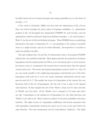 21
Let Q(Γ) denote the set of mixed strategies that assign probability q(γ) to the choice of
strategy γ ∈ Γ.
A key result in [Casta˜n´on, 2005b] was that when the optimization of Eq. 2.9 was
done over mixed strategies for given values of Lagrange multipliers, λs, optimization
problem in Eq. 2.9 decoupled into independent POMDPs for each location, and the
optimization could be performed using local feedback strategies, γi, for each location i.
Write ΓL for the set of all local feedback strategies. These POMDPs have an underlying
information state-space of dimension D + 1, corresponding to the number of possible
states at a single location, and can be solved eﬃciently. Decomposition is essential to
make the problem tractable.
The pair of ﬁgures Fig. 2·2 and Fig. 2·3 demonstrate what a stereotypical POMDP
solution (for a toy problem) looks like. These ﬁgures describe the optimal set of solution
hyperplanes and the optimal policy for SM on a set of locations given a vector of prices
for resource costs (i.e. assuming for the moment that we already know what the optimal
resource prices are). The brown and magenta hyperplanes (nodes 2 and 6 w.r.t. Fig. 2·3
are very nearly parallel to the neighboring hyperplanes and therefore two of the three
hyperplanes with node id’s 1–3 are very nearly redundant (dominated) and the same
goes for node id’s 5–7. The smaller the extent of a hyperplane in the concave (for cost
functions) hull of the set of hyperplanes, the less role it has to play in the optimal
value function. In this example the cost of the ‘Mode1’ action was 0.1 units and that
of ‘Mode2’ was 0.18 units. If the ‘Mode2’ cost is changed to 0.2 units then there
are only 7 hyperplanes in the optimal set of hyperplanes (i.e. the value function) and
‘Mode2’ is not used at all. These results are relative to the prior probability and sensor
statistics. The alpha vectors (i.e. hyperplane coeﬃcients) and actions associated with
each hyperplane (equivalently decision-tree node) can be seen in the inset below the
value function. The state enumeration was X={‘non-military’,‘military’}. The alpha
 
