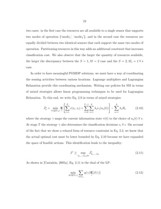24
two cases: in the ﬁrst case the resources are all available to a single sensor that supports
two modes of operation {‘mode1’, ‘mode2’}, and in the second case the resources are
equally divided between two identical sensors that each support the same two modes of
operation. Partitioning resources in this way adds an additional constraint that increases
classiﬁcation cost. We also observe that the larger the quantity of resources available,
the larger the discrepancy between the S = 1, M = 2 case and the S = 2, Ms = 1 ∀ s
case.
In order to have meaningful POMDP solutions, we must have a way of coordinating
the sensing activities between various locations. Lagrange multipliers and Lagrangian
Relaxation provide this coordinating mechanism. Writing our policies for SM in terms
of mixed strategies allows linear programming techniques to be used for Lagrangian
Relaxation. To this end, we write Eq. 2.9 in terms of mixed strategies:
˜J∗
λ = min
γ∈Q(ΓL)
E
γ
N
i=1
c(xi, vi) +
T−1
t=0
S
s=1
λsrs(us(t)) −
S
s=1
λsRs (2.10)
where the strategy γ maps the current information state π(t) to the choice of us(t) ∀ s.
At stage T the strategy γ also determines the classiﬁcation decisions vi ∀ i. On account
of the fact that we chose a relaxed form of resource constraint in Eq. 2.2, we know that
the actual optimal cost must be lower bounded by Eq. 2.10 because we have expanded
the space of feasible actions. This identiﬁcation leads to the inequality:
J∗
≥ sup
λ1,...,λS≥0
˜J∗
λ1,...,λS
(2.11)
As shown in [Casta˜n´on, 2005a], Eq. 2.11 is the dual of the LP:
min
q∈Q(ΓL)
γ∈ΓL
q(γ) E
γ
[J(γ)] (2.12)
 