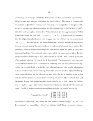 29
of “tracing” or “walking” a POMDP decision-tree solution to calculate expected clas-
siﬁcation costs and resource utilizations for a subproblem. The states in this example
are indexed as {‘military’, ‘truck’, ‘car’, ‘empty’}. The dot-product of the probability
vector for the current information state, in this example π(0) = [0.02 0.06 0.12 0.80]T
,
with the best hyperplane returned by Value Iteration (or the approximation PBVI)
gives the total cost for location i: Ji,total = Ji,measure +Ji,classify, from which we can calcu-
late the subproblem classiﬁcation cost, Ji,classify, once we subtract out its measurement
cost, Ji,measure. To subtract out the measurement cost, we must recursively traverse the
decision-tree and sum up the (expected) cost of each potential measurement action. The
probability mixture weights in the expected cost of each action are given by the obser-
vation probabilities P(ys,m(t)|πi(t), u(t)), where u(t) is the sensor action taken. For the
particular initial probability of π(0), only actions in the set {‘wait’, ‘search’} are part
of the optimal solution (for simplicity of illustration). The numbers in blue represent
the conditional likelihood of an observation occurring, and the color of each node rep-
resents the optimal choice of action for that information state (and nearby information
states): {white=‘wait’, aqua=‘search’}. Given this decision-tree that represents the op-
timal course of action for the information state π(0), the set of possible future beliefs
and the relative likelihood of each belief occurring are shown. The possible beliefs and
likelihoods display their respective observation histories up to time t using the conven-
tion o = {y(0), . . . , y(t−1)}. In this example false alarm and missed detection costs are
equal (FA=MD), and the (time-invariant) likelihoods for the ‘search’ action are:
P(ysearch(t)|xi, ‘search’) =


0.08 0.46 0.46
0.08 0.46 0.46
0.08 0.46 0.46
0.92 0.04 0.04


In this matrix, the states xi vary along the rows, and the observations {‘o0’, ‘o1’, ‘o2’} (for
{‘see nothing’, ‘see non-military vehicle’, ‘see military vehicle’}) vary across the columns.
 