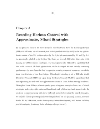 39
Chapter 3
Receding Horizon Control with
Approximate, Mixed Strategies
In the previous chapter we have discussed the theoretical basis for Receding Horizon
(RH) control based on mixtures of pure strategies that near-optimally solve an approx-
imate version of the SM problem given by Eq. 2.5 with constraints Eq. 2.2 and Eq. 2.4.
As previously alluded to in Section 2.2, there are several diﬃculties that arise with
making use of these mixed strategies. The development of a RH control algorithm that
can make the most of these approximate, mixed strategies without unduly sacriﬁcing
performance (or seen from the dual perspective, wasting resources) represents one of the
main contributions of this dissertation. This chapter develops a set of RH (aka Model
Predictive Control (MPC) or Open-Loop Feedback Control (OLFC)) algorithms that
use replanning to deal with the approximate nature of these mixed strategy solutions.
We explore three diﬀerent alternatives for generating pure strategies from a set of mixed
strategies and explore the costs and beneﬁts of each of these methods numerically. In
addition to experimenting with these diﬀerent methods for using the mixed strategies,
we explore various possible parameter conﬁgurations for the planning horizon, resource
levels, FA to MD ratios, sensor homogeneity versus heterogeneity and sensor visibility
conditions (using fractional factorial design of experiments).
 