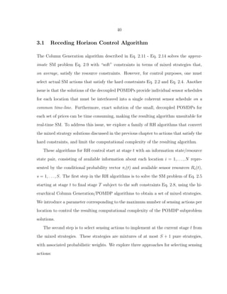 40
3.1 Receding Horizon Control Algorithm
The Column Generation algorithm described in Eq. 2.11 - Eq. 2.14 solves the approx-
imate SM problem Eq. 2.9 with “soft” constraints in terms of mixed strategies that,
on average, satisfy the resource constraints. However, for control purposes, one must
select actual SM actions that satisfy the hard constraints Eq. 2.2 and Eq. 2.4. Another
issue is that the solutions of the decoupled POMDPs provide individual sensor schedules
for each location that must be interleaved into a single coherent sensor schedule on a
common time-line. Furthermore, exact solution of the small, decoupled POMDPs for
each set of prices can be time consuming, making the resulting algorithm unsuitable for
real-time SM. To address this issue, we explore a family of RH algorithms that convert
the mixed strategy solutions discussed in the previous chapter to actions that satisfy the
hard constraints, and limit the computational complexity of the resulting algorithm.
These algorithms for RH control start at stage t with an information state/resource
state pair, consisting of available information about each location i = 1, . . . , N repre-
sented by the conditional probability vector πi(t) and available sensor resources Rs(t),
s = 1, . . . , S. The ﬁrst step in the RH algorithms is to solve the SM problem of Eq. 2.5
starting at stage t to ﬁnal stage T subject to the soft constraints Eq. 2.8, using the hi-
erarchical Column Generation/POMDP algorithms to obtain a set of mixed strategies.
We introduce a parameter corresponding to the maximum number of sensing actions per
location to control the resulting computational complexity of the POMDP subproblem
solutions.
The second step is to select sensing actions to implement at the current stage t from
the mixed strategies. These strategies are mixtures of at most S + 1 pure strategies,
with associated probabilistic weights. We explore three approaches for selecting sensing
actions:
 