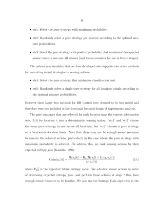 41
• str1: Select the pure strategy with maximum probability.
• str2: Randomly select a pure strategy per location according to the optimal mix-
ture probabilities.
• str3: Select the pure strategy with positive probability that minimizes the expected
sensor resource use over all sensors (and leaves resources for use in future stages).
The column gen simulator that we have developed also supports two other methods
for converting mixed strategies to sensing actions:
• str4: Select the pure strategy that minimizes classiﬁcation cost.
• str5: Randomly select a single pure strategy for all locations jointly according to
the optimal mixture probabilities.
However these latter two methods for RH control were deemed to be less useful and
therefore were not included in the fractional factorial design of experiments analysis.
The pure strategies that are selected for each location map the current information
sets, Ii(t) for location i, into a deterministic sensing action. ‘str1’ and ‘str3’ choose
the same pure strategy to use across all locations, but ‘str2’ chooses a pure strategy
on a location-by-location basis. Note that there may not be enough sensor resources
to execute the selected actions, particularly in the case where the pure strategy with
maximum probability is selected. To address this, we rank sensing actions by their
expected entropy gain [Kastella, 1996]:
Gain(us(t)) =
H(πi(t)) − Ey[H(πi(t + 1))|y, us(t)]
rs(us(t))
(3.1)
where Ey[] is the expected future entropy value. We schedule sensor actions in order
of decreasing expected entropy gain, and perform those actions at stage t that have
enough sensor resources to be feasible. We also use the Entropy Gain algorithm at the
 