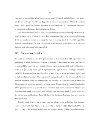42
very end of a simulation when resources are nearly depleted, and the higher cost sensor
modes are no longer feasible, see Appendix B for more information. (When the horizon
is very short, the Entropy Gain algorithm is nearly-optimal, so this does not constitute
a signiﬁcant performance limitation in our design).
The measurements collected from the scheduled actions are used to update the infor-
mation states πi(t + 1) using Eq. 2.3. The resources used by the actions are eliminated
from the available resources to compute Rs(t + 1) using Eq. 2.4. The RH algorithm
is then executed from the new information state/resource state condition in iterative
fashion until all resources are expended.
3.2 Simulation Results
In order to evaluate the relative performance of the alternative RH algorithms, we
performed a set of simulations. In these experiments, there were 100 locations, each of
which could be empty, or have objects of three types, so the possible states of location i
were xi ∈ {0, 1, 2, 3} where type 1 represents cars, type 2 trucks, and type 3 military
vehicles. Sensors can have several modes: a ‘search’ mode, a low resolution ‘mode1’ and
a high resolution ‘mode2’. The search mode primarily detects the presence of objects;
the low resolution mode can identify cars, but confuses the other two types, whereas the
high resolution mode can separate the three types. Observations are modeled as having
three possible values. The search mode consumes 0.25 units of resources, whereas the
low-resolution mode consumes 1 unit and the high resolution mode 5 units, uniformly
for each sensor and location. Table 3.1 shows the likelihood functions that were used in
the simulations.
Initially, each location has a state with one of two prior probability distributions:
πi(0) = [0.10 0.60 0.20 0.10]T
, i ∈ [1, . . . , 10] or πi(0) = [0.80 0.12 0.06 0.02]T
, i ∈
[11, . . . , 100]. Thus, the ﬁrst 10 locations are likely to contain objects, whereas the other
 