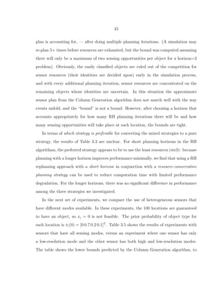 45
plan is accounting for, — after doing multiple planning iterations. (A simulation may
re-plan 5+ times before resources are exhausted, but the bound was computed assuming
there will only be a maximum of two sensing opportunities per object for a horizon=3
problem). Obviously, the easily classiﬁed objects are ruled out of the competition for
sensor resources (their identities are decided upon) early in the simulation process,
and with every additional planning iteration, sensor resources are concentrated on the
remaining objects whose identities are uncertain. In this situation the approximate
sensor plan from the Column Generation algorithm does not match well with the way
events unfold, and the “bound” is not a bound. However, after choosing a horizon that
accounts appropriately for how many RH planning iterations there will be and how
many sensing opportunities will take place at each location, the bounds are tight.
In terms of which strategy is preferable for converting the mixed strategies to a pure
strategy, the results of Table 3.3 are unclear. For short planning horizons in the RH
algorithms, the preferred strategy appears to be to use the least resources (str3): because
planning with a longer horizon improves performance minimally, we ﬁnd that using a RH
replanning approach with a short horizon in conjunction with a resource-conservative
planning strategy can be used to reduce computation time with limited performance
degradation. For the longer horizons, there was no signiﬁcant diﬀerence in performance
among the three strategies we investigated.
In the next set of experiments, we compare the use of heterogeneous sensors that
have diﬀerent modes available. In these experiments, the 100 locations are guaranteed
to have an object, so xi = 0 is not feasible. The prior probability of object type for
each location is πi(0) = [0 0.7 0.2 0.1]T
. Table 3.5 shows the results of experiments with
sensors that have all sensing modes, versus an experiment where one sensor has only
a low-resolution mode and the other sensor has both high and low-resolution modes.
The table shows the lower bounds predicted by the Column Generation algorithm, to
 