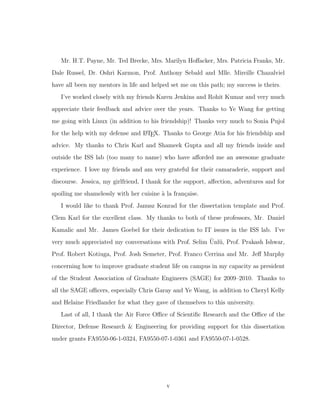 Mr. H.T. Payne, Mr. Ted Brecke, Mrs. Marilyn Hoﬀacker, Mrs. Patricia Franks, Mr.
Dale Russel, Dr. Oshri Karmon, Prof. Anthony Sebald and Mlle. Mireille Chazalviel
have all been my mentors in life and helped set me on this path; my success is theirs.
I’ve worked closely with my friends Karen Jenkins and Rohit Kumar and very much
appreciate their feedback and advice over the years. Thanks to Ye Wang for getting
me going with Linux (in addition to his friendship)! Thanks very much to Sonia Pujol
for the help with my defense and LATEX. Thanks to George Atia for his friendship and
advice. My thanks to Chris Karl and Shameek Gupta and all my friends inside and
outside the ISS lab (too many to name) who have aﬀorded me an awesome graduate
experience. I love my friends and am very grateful for their camaraderie, support and
discourse. Jessica, my girlfriend, I thank for the support, aﬀection, adventures and for
spoiling me shamelessly with her cuisine `a la fran¸caise.
I would like to thank Prof. Janusz Konrad for the dissertation template and Prof.
Clem Karl for the excellent class. My thanks to both of these professors, Mr. Daniel
Kamalic and Mr. James Goebel for their dedication to IT issues in the ISS lab. I’ve
very much appreciated my conversations with Prof. Selim ¨Unl¨u, Prof. Prakash Ishwar,
Prof. Robert Kotiuga, Prof. Josh Semeter, Prof. Franco Cerrina and Mr. Jeﬀ Murphy
concerning how to improve graduate student life on campus in my capacity as president
of the Student Association of Graduate Engineers (SAGE) for 2009–2010. Thanks to
all the SAGE oﬃcers, especially Chris Garay and Ye Wang, in addition to Cheryl Kelly
and Helaine Friedlander for what they gave of themselves to this university.
Last of all, I thank the Air Force Oﬃce of Scientiﬁc Research and the Oﬃce of the
Director, Defense Research & Engineering for providing support for this dissertation
under grants FA9550-06-1-0324, FA9550-07-1-0361 and FA9550-07-1-0528.
v
 