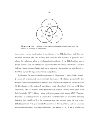 50
Figure 3·5: The 7 visibility groups for the 3 sensor experiment indicating the
number of locations in each group.
conclusions: when a short horizon is used in one of the RH algorithms, and there are
suﬃcient resources, the pure strategy that uses the least resources is preferred as it
allows for replanning when new information is available. If the RH algorithm uses a
longer horizon, then its performance approaches the theoretical lower bound, and the
diﬀerence in performance between the three approaches for sampling the mixed strategy
to obtain a pure strategy is statistically insigniﬁcant.
To illustrate the computational requirements of this scenario (4 states, 3 observations,
2 sensors (6 actions), full sensor-overlap), the number of columns generated by the
Column Generation algorithm to compute a set of mixed strategies was on the order of
10–20 columns for the horizon 5 algorithms, which takes about 60 sec on a 2.2 GHz,
single-core, Intel P4 machine under Linux using C code in “Debug” mode (with 1000
belief-points for PBVI). Memory usage without optimizations is around 3 MB. There are
typically 4–5 planning sessions in a simulation before resources are exhausted. Proﬁling
indicates that roughly 80% of the computing time goes towards Value Backups in the
PBVI routine and 15% goes towards tracing decision-trees in order to back out (deduce)
the measurement costs from hyperplane costs (see Section 2.2.3). A set of simulations
 