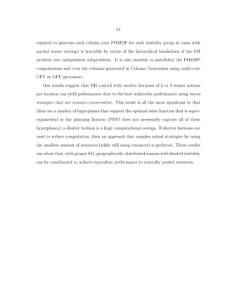 54
required to generate each column (one POMDP for each visibility group in cases with
partial sensor overlap) is tractable by virtue of the hierarchical breakdown of the SM
problem into independent subproblems. It is also possible to parallelize the POMDP
computations and even the columns generated in Column Generation using multi-core
CPU or GPU processors.
Our results suggest that RH control with modest horizons of 2 or 3 sensor actions
per location can yield performance close to the best achievable performance using mixed
strategies that are resource-conservative. This result is all the more signiﬁcant in that
there are a number of hyperplanes that support the optimal value function that is super-
exponential in the planning horizon (PBVI does not necessarily capture all of these
hyperplanes); a shorter horizon is a huge computational savings. If shorter horizons are
used to reduce computation, then an approach that samples mixed strategies by using
the smallest amount of resources (while still using resources) is preferred. These results
also show that, with proper SM, geographically distributed sensors with limited visibility
can be coordinated to achieve equivalent performance to centrally pooled resources.
 
