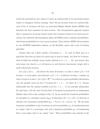 56
model the potential for new objects to show up unexpectedly or for previously known
objects to disappear without warning. Since the per location states are unobservable,
each of the N locations will have an associated Hidden Markov Model (HMM) that
describes the state dynamics for that location. Our decomposition approach requires
that a common set of actions (sensor modes that consume resources) be used across lo-
cations, but otherwise this formulation allows the HMM (states, transition probabilities,
observation probabilities) to vary across locations. Every distinct HMM will necessitate
its own POMDP subproblem solution, so the ﬂexibility comes with a loss of solution
generality.
Assume there are a ﬁnite number of locations 1, . . . , N, each of which may at a
particular time have an object of a given type or may be empty. Let there be S sensors,
each of which has multiple sensor modes indexed as m = 1, . . . , Ms, and assume that
each sensor can observe a set of locations at each discrete time-instant (stage) with a
mode selected per location.
Let xi(t) ∈ {0, 1, . . . , D} denote the state of location i at time t, where xi(t) = 0 if
location i is unoccupied, and otherwise xi(t) = k > 0 indicates location i contains an
object of type k at time t. Let πi(0) ∈ ℜD+1
be a discrete a priori probability distribution
over the possible states for the ith
location for i = 1, . . . , N where D ≥ 2. Assume
additionally that the random variables xi(t) for i = 1, . . . , N are mutually independent
for each time t. Let the state of each of the N locations be governed by an independent
Markov chain such as the example in Fig. 4·1. In our model the transition probabilities
are speciﬁed as a stochastic matrix {pjk} of dimension (D + 1) × (D + 1) that has as
elements the (stationary) probabilities pjk = P(xi(t + 1) = j|xi(t) = k). We use these
transition probabilities to give locations an arrival probability pai
of transitioning from
an ‘empty’ state to a non-empty state and a departure probability pdi
of transitioning
from a non-empty state to an ‘empty’ state. These probabilities may depend on the
 