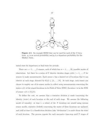 57
Figure 4·1: An example HMM that can be used for each of the N loca-
tions. pa is an arrival probability and pd is a departure probability for the
Markov chain.
initial state for departures or ﬁnal state for arrivals.
There are s = 1, . . . , S sensors, each of which has m = 1, . . . , Ms possible modes of
observation. Let there be a series of T discrete decision stages with t = 1, . . . , T for
sensors to make measurements. Each sensor s has a limited set of locations that it can
observe at each stage, denoted by Os(t) ⊆ {1, . . . , N}. At each stage, each sensor can
choose to employ one of its sensor modes to collect noisy measurements concerning the
states xi(t) of the sensed locations in its Field of View (FOV) (location i is in the FOV
of sensor s if i ∈ Os(t)).
To deﬁne the cost, we assume that a tentative decision is made concerning the
identity (state) of each location at the end of each stage. We assume the following
model of causality: at time t, a subset of the N locations are sensed using various
sensor modes, statistics (beliefs) concerning the states of these locations are updated,
and (still at time t) a classiﬁcation decision (aka “declaration”) is made about the state
of each location. The process repeats for each successive time-step until T stages of
 