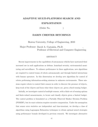 ADAPTIVE MULTI-PLATFORM SEARCH AND
EXPLOITATION
(Order No. )
DARIN CHESTER HITCHINGS
Boston University, College of Engineering, 2010
Major Professor: David A. Casta˜n´on, Ph.D. ,
Professor of Electrical and Computer Engineering
ABSTRACT
Recent improvements in the capabilities of autonomous vehicles have motivated their
increased use in such applications as defense, homeland security, environmental moni-
toring and surveillance. To enhance performance in these applications, new algorithms
are required to control teams of robots autonomously and through limited interactions
with human operators. In this dissertation we develop new algorithms for control of
robots performing information-seeking missions in unknown environments. These mis-
sions require robots to control their sensors in order to discover the presence of objects,
keep track of the objects and learn what these objects are, given a ﬁxed sensing budget.
Initially, we investigate control of multiple sensors, with a ﬁnite set of sensing options
and ﬁnite-valued measurements, to locate and classify objects given a limited budget.
The control problem is formulated as a Partially Observed Markov Decision Problem
(POMDP), but its exact solution requires excessive computation. Under the assumption
that sensor error statistics are independent and time-invariant, we develop a class of
algorithms using Lagrangian Relaxation techniques to obtain optimal mixed strategies
using performance bounds developed in previous research. We investigate alternative
vi
 