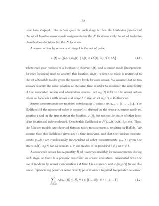 58
time have elapsed. The action space for each stage is then the Cartesian product of
the set of feasible sensor-mode assignments for the N locations with the set of tentative
classiﬁcation decisions for the N locations.
A sensor action by sensor s at stage t is the set of pairs:
us(t) = {(is(t), ms(t)) | is(t) ∈ Os(t), ms(t) ∈ Ms} (4.1)
where each pair consists of a location to observe is(t), and a sensor mode (independent
for each location) used to observe this location, ms(t), where the mode is restricted to
the set of feasible modes given the resource levels for each sensor. We assume that no two
sensors observe the same location at the same time in order to minimize the complexity
of the associated action and observation spaces. Let ui,s(t) refer to the sensor action
taken on location i with sensor s at stage t if any, or let ui,s(t) = ∅ otherwise.
Sensor measurements are modeled as belonging to a ﬁnite set ys,m ∈ {1, . . . , Ls}. The
likelihood of the measured value is assumed to depend on the sensor s, sensor mode m,
location i and on the true state at the location, xi(t), but not on the states of other loca-
tions (statistical independence). Denote this likelihood as P(ys,m(t)|xi(t), i, s, m). Thus,
the Markov models are observed through noisy measurements, resulting in HMMs. We
assume that this likelihood given xi(t) is time-invariant, and that the random measure-
ments ys,m(t) are conditionally independent of other measurements yσ,n(τ) given the
states xi(t), xj(τ) for all sensors s, σ and modes m, n provided i = j or τ = t.
Assume each sensor has a quantity Rs of resources available for measurements during
each stage, so there is a periodic constraint on sensor utilization. Associated with the
use of mode m by sensor s on location i at time t is a resource cost rs(ui,s(t)) to use this
mode, representing power or some other type of resource required to operate the sensor:
i∈Os(t)
rs(ui,s(t)) ≤ Rs ∀ s ∈ [1 . . . S]; ∀ t ∈ [1 . . . T] (4.2)
 