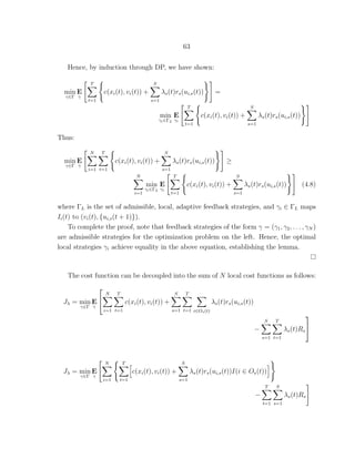 63
Hence, by induction through DP, we have shown:
min
γ∈Γ
E
γ
T
t=1
c(xi(t), vi(t)) +
S
s=1
λs(t)rs(ui,s(t)) =
min
γi∈ΓL
E
γi
T
t=1
c(xi(t), vi(t)) +
S
s=1
λs(t)rs(ui,s(t))
Thus:
min
γ∈Γ
E
γ
N
i=1
T
t=1
c(xi(t), vi(t)) +
S
s=1
λs(t)rs(ui,s(t)) ≥
N
i=1
min
γi∈ΓL
E
γi
T
t=1
c(xi(t), vi(t)) +
S
s=1
λs(t)rs(ui,s(t)) (4.8)
where ΓL is the set of admissible, local, adaptive feedback strategies, and γi ∈ ΓL maps
Ii(t) to (vi(t), {ui,s(t + 1)}).
To complete the proof, note that feedback strategies of the form γ = (γ1, γ2, . . . , γN )
are admissible strategies for the optimization problem on the left. Hence, the optimal
local strategies γi achieve equality in the above equation, establishing the lemma.
The cost function can be decoupled into the sum of N local cost functions as follows:
Jλ = min
γ∈Γ
E
γ


N
i=1
T
t=1
c(xi(t), vi(t)) +
S
s=1
T
t=1 i∈Os(t)
λs(t)rs(ui,s(t))
−
S
s=1
T
t=1
λs(t)Rs


Jλ = min
γ∈Γ
E
γ
N
i=1
T
t=1
c(xi(t), vi(t)) +
S
s=1
λs(t)rs(ui,s(t))I(i ∈ Os(t))
−
T
t=1
S
s=1
λs(t)Rs
 