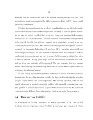 65
where we have one constraint for each of the S sensor resource pools for each time t and
an additional simplex constraint in Eq. 4.14 which ensures that q ∈ Q(ΓL) forms a valid
probability distribution.
With this decomposition and our new lower bound in place, we are able to formulate
individual POMDPs for each of the subproblems according to location-speciﬁc dynam-
ics we want to model, provided that we do not violate our statistical independence
assumptions. We can use the same Column Generation techniques that were presented
in Section 2.2, but this time with an expanded set of constraints: we need to use one
constraint per-sensor-per-time. The extra constraints imply that the optimal basis de-
termined via Lagrangian Relaxation will now have ST + 1 variables, though diﬀerent
variables (pure strategies) will have support at diﬀerent times. In consequence, we have
randomized strategies that mix not only in terms of which sensor is utilized, but when
a sensor is utilized. At any given stage, most of these mixture coeﬃcients will be 0,
and just a few pure strategies will be employed. The pure strategies that have support
will be a time-varying set determined by which sensors can see which objects at various
points over the planning horizon.
We have already implemented algorithms that handle a Markov Birth Process at each
location, and the preceding derivation provides the theoretical justiﬁcation for modeling
not just object arrivals, but object departures. Our existing algorithm, with suitable
modiﬁcations, can be applied to solve this problem with reasonable computational time.
The question is just how the number of generated columns scales with the number of
constraints in the Column Generation routine; this is a matter for future research.
4.2 Time-varying Visibility
As a surrogate for “locality constraints” on sensing operations, in Ch. 3 we divided
locations into sets of groups, termed “visibility groups”, and gave sensors a 0–1 type
 