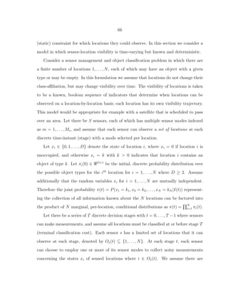 66
(static) constraint for which locations they could observe. In this section we consider a
model in which sensor-location visibility is time-varying but known and deterministic.
Consider a sensor management and object classiﬁcation problem in which there are
a ﬁnite number of locations 1, . . . , N, each of which may have an object with a given
type or may be empty. In this formulation we assume that locations do not change their
class-aﬃliation, but may change visibility over time. The visibility of locations is taken
to be a known, boolean sequence of indicators that determine when locations can be
observed on a location-by-location basis; each location has its own visibility trajectory.
This model would be appropriate for example with a satellite that is scheduled to pass
over an area. Let there be S sensors, each of which has multiple sensor modes indexed
as m = 1, . . . , Ms, and assume that each sensor can observe a set of locations at each
discrete time-instant (stage) with a mode selected per location.
Let xi ∈ {0, 1, . . . , D} denote the state of location i, where xi = 0 if location i is
unoccupied, and otherwise xi = k with k > 0 indicates that location i contains an
object of type k. Let πi(0) ∈ ℜD+1
be the initial, discrete probability distribution over
the possible object types for the ith
location for i = 1, . . . , N where D ≥ 2. Assume
additionally that the random variables xi for i = 1, . . . , N are mutually independent.
Therefore the joint probability π(t) = P(x1 = k1, x2 = k2, . . . , xN = kN |I(t)) represent-
ing the collection of all information known about the N locations can be factored into
the product of N marginal, per-location, conditional distributions as π(t) = N
i=1 πi(t).
Let there be a series of T discrete decision stages with t = 0, . . . , T −1 where sensors
can make measurements, and assume all locations must be classiﬁed at or before stage T
(terminal classiﬁcation cost). Each sensor s has a limited set of locations that it can
observe at each stage, denoted by Os(t) ⊆ {1, . . . , N}. At each stage t, each sensor
can choose to employ one or more of its sensor modes to collect noisy measurements
concerning the states xi of sensed locations where i ∈ Os(t). We assume there are
 