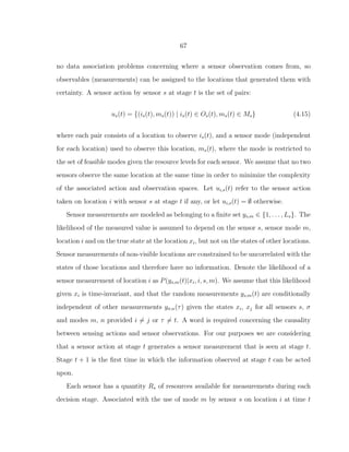 67
no data association problems concerning where a sensor observation comes from, so
observables (measurements) can be assigned to the locations that generated them with
certainty. A sensor action by sensor s at stage t is the set of pairs:
us(t) = {(is(t), ms(t)) | is(t) ∈ Os(t), ms(t) ∈ Ms} (4.15)
where each pair consists of a location to observe is(t), and a sensor mode (independent
for each location) used to observe this location, ms(t), where the mode is restricted to
the set of feasible modes given the resource levels for each sensor. We assume that no two
sensors observe the same location at the same time in order to minimize the complexity
of the associated action and observation spaces. Let ui,s(t) refer to the sensor action
taken on location i with sensor s at stage t if any, or let ui,s(t) = ∅ otherwise.
Sensor measurements are modeled as belonging to a ﬁnite set ys,m ∈ {1, . . . , Ls}. The
likelihood of the measured value is assumed to depend on the sensor s, sensor mode m,
location i and on the true state at the location xi, but not on the states of other locations.
Sensor measurements of non-visible locations are constrained to be uncorrelated with the
states of those locations and therefore have no information. Denote the likelihood of a
sensor measurement of location i as P(ys,m(t)|xi, i, s, m). We assume that this likelihood
given xi is time-invariant, and that the random measurements ys,m(t) are conditionally
independent of other measurements yσ,n(τ) given the states xi, xj for all sensors s, σ
and modes m, n provided i = j or τ = t. A word is required concerning the causality
between sensing actions and sensor observations. For our purposes we are considering
that a sensor action at stage t generates a sensor measurement that is seen at stage t.
Stage t + 1 is the ﬁrst time in which the information observed at stage t can be acted
upon.
Each sensor has a quantity Rs of resources available for measurements during each
decision stage. Associated with the use of mode m by sensor s on location i at time t
 