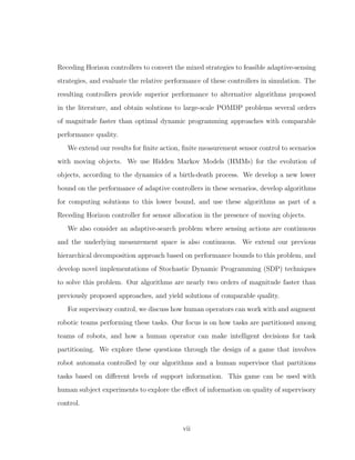 Receding Horizon controllers to convert the mixed strategies to feasible adaptive-sensing
strategies, and evaluate the relative performance of these controllers in simulation. The
resulting controllers provide superior performance to alternative algorithms proposed
in the literature, and obtain solutions to large-scale POMDP problems several orders
of magnitude faster than optimal dynamic programming approaches with comparable
performance quality.
We extend our results for ﬁnite action, ﬁnite measurement sensor control to scenarios
with moving objects. We use Hidden Markov Models (HMMs) for the evolution of
objects, according to the dynamics of a birth-death process. We develop a new lower
bound on the performance of adaptive controllers in these scenarios, develop algorithms
for computing solutions to this lower bound, and use these algorithms as part of a
Receding Horizon controller for sensor allocation in the presence of moving objects.
We also consider an adaptive-search problem where sensing actions are continuous
and the underlying measurement space is also continuous. We extend our previous
hierarchical decomposition approach based on performance bounds to this problem, and
develop novel implementations of Stochastic Dynamic Programming (SDP) techniques
to solve this problem. Our algorithms are nearly two orders of magnitude faster than
previously proposed approaches, and yield solutions of comparable quality.
For supervisory control, we discuss how human operators can work with and augment
robotic teams performing these tasks. Our focus is on how tasks are partitioned among
teams of robots, and how a human operator can make intelligent decisions for task
partitioning. We explore these questions through the design of a game that involves
robot automata controlled by our algorithms and a human supervisor that partitions
tasks based on diﬀerent levels of support information. This game can be used with
human subject experiments to explore the eﬀect of information on quality of supervisory
control.
vii
 
