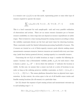 68
is a resource cost rs(us(t)) to use this mode, representing power or some other type of
resource required to operate the sensor:
i∈Os(t)
rs(ui,s(t)) ≤ Rs ∀ s ∈ [1 . . . S]; ∀ t ∈ [0 . . . T − 1] (4.16)
This is a hard constraint for each sample-path: each and every possible realization
of observations and actions. There are no sensor resource dynamics per se because
resource availability at a later stage does not depend on resource expenditures at earlier
stages. There is however a time-varying demand for sensing resources according to when
the visibility constraints dictate are the best and worst times for observing locations.
These constraints model the limited information-processing bandwidth of sensors. The
S sensors are treated as a set of ﬁnite-capacity resource pools wherein making sensor
measurements consumes resources, however resources are renewed with every new time-
step; (aside from battery-powered devices), sensing-capacity is a renewable resource.
Concerning the set Os(t) of visible locations at stage t, consider the following dy-
namics: location i has a deterministic visibility proﬁle, wi,s(t), for each sensor s that
is known a priori: wi,s : N+
→ {0, 1} where the indicator ‘1’ indicates the location is
visible. In this case, we assume that a sensor can look at a series of locations in any
order so long as the ordering preserves visibility constraints, so Os(t) = {i | wi,s(t) =
1, i ∈ [1, . . . , N]} ∀ s, t. The sensor platforms themselves have no physical state repre-
sentation. In this context, the action space is the set of all feasible sensor modes and
feasible sensing locations (for all sensors) at a particular time.
Let I(t) denote the sequence of past sensing actions and measurement outcomes up
to and including stage t − 1:
I(t) = {(ui,s(τ), ys,m(τ)) | i ∈ Os(τ); s = 1, . . . , S; τ = 0, . . . , t − 1}
 
