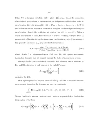 69
Deﬁne I(0) as the prior probability π(0) = p(x) = N
i=1 p(xi). Under the assumption
of conditional independence of measurements and independence of individual states at
each location, the joint probability π(t) = P(x1 = k1, x2 = k2, . . . , xN = kN |I(t))
can be factored as the product of belief-states (marginal conditional probabilities) for
each location. Denote the belief-state at location i as πi(t) = p(xi|I(t)). When a
sensor measurement is taken, the belief-state is updated according to Bayes’ Rule. A
measurement of location i with the sensor-mode combination ui,s(t) = (i, m) at stage t
that generates observable ys,m(t) updates the belief-vector as:
πi(t + 1) =
diag{P(ys,m(t)|xi = j, i, s, m)}πi(t)
1T
diag{P(ys,m(t)|xi = j, i, s, m)}πi(t)
(4.17)
where 1 is the D + 1 dimensional vector of all ones. Eq. 4.17 captures the relevant
information dynamics that SM controls through the choice of measurement actions.
The objective for this formulation is to classify, with minimum cost as measured by
FAs and MDs, the state of each location at the end of T stages:
J = min
γ∈Γ
E
γ
N
i=1
c(xi, vi) (4.18)
subject to Eq. 4.16.
After replacing the hard resource constraint in Eq. 4.16 with an expected-resource-
use constraint for each of the S sensors, we have the constraints:
i∈Os(t)
E[rs(ui,s(t))] ≤ Rs ∀ s ∈ [1 . . . S]; ∀ t ∈ [0 . . . T − 1] (4.19)
We can dualize the resource constraints and create an augmented objective-function
(Lagrangian) of the form:
Jλ = min
γ∈Γ
E
γ


N
i=1
c(xi, vi) −
S
s=1
T−1
t=0
λs(t)

Rs −
i∈Os(t)
rs(ui,s(t))



 (4.20)
 
