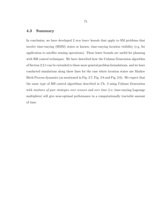 71
4.3 Summary
In conclusion, we have developed 2 new lower bounds that apply to SM problems that
involve time-varying (HMM) states or known, time-varying location visibility (e.g. for
application to satellite sensing operations). These lower bounds are useful for planning
with RH control techniques. We have described how the Column Generation algorithm
of Section 2.2.1 can be extended to these more general problem formulations, and we have
conducted simulations along these lines for the case where location states use Markov
Birth Process dynamics (as mentioned in Fig. 2·7, Fig. 2·8 and Fig. 2·6). We expect that
the same type of RH control algorithms described in Ch. 3 using Column Generation
with mixtures of pure strategies over sensors and over time (i.e. time-varying Lagrange
multipliers) will give near-optimal performance in a computationally tractable amount
of time.
 