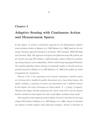 72
Chapter 5
Adaptive Sensing with Continuous Action
and Measurement Spaces
In this chapter, we present an alternative approach for the inhomogeneous adaptive
search problems studied in [Bashan et al., 2007,Bashan et al., 2008] based on the con-
straint relaxation approach developed in [Casta˜n´on, 1997, Casta˜n´on, 2005b, Hitchings
and Casta˜n´on, 2010]. Our approach decomposes the global two-stage SM problem into
per location two-stage SM problems, coupled through a master problem for partition-
ing sensing resources across subproblems, which is solved using Lagrangian Relaxation.
The resulting algorithm obtains solutions of comparable quality to the grid search ap-
proaches proposed in [Bashan et al., 2007,Bashan et al., 2008] with roughly two orders
of magnitude less computation.
Whereas in Ch. 3 the computation went towards considering a relatively narrow
set of actions with a handful of possible observations over a long (deep) horizon, this
chapter considers a continuum of actions and observations with a shallower horizon.
In this chapter, the states of locations are binary-valued: X = {‘empty’, ‘occupied’}.
Therefore this chapter basically implements the ‘search’ mode of Ch. 3 for the shortest
horizon considered in that chapter but with a much higher resolution sensor model.
The remainder of this chapter proceeds as follows: Section 5.1 describes the two-stage
adaptive SM problem of [Bashan et al., 2007,Bashan et al., 2008]. Section 5.2 describes
our solution to obtain adaptive sensor allocation strategies. Section 5.3 discusses an
 