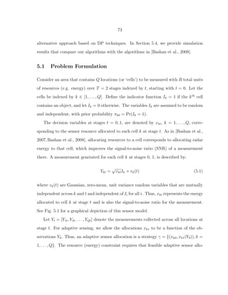 73
alternative approach based on DP techniques. In Section 5.4, we provide simulation
results that compare our algorithms with the algorithms in [Bashan et al., 2008].
5.1 Problem Formulation
Consider an area that contains Q locations (or ‘cells’) to be measured with R total units
of resources (e.g. energy) over T = 2 stages indexed by t, starting with t = 0. Let the
cells be indexed by k ∈ [1, . . . , Q]. Deﬁne the indicator function Ik = 1 if the kth
cell
contains an object, and let Ik = 0 otherwise. The variables Ik are assumed to be random
and independent, with prior probability πk0 = Pr(Ik = 1).
The decision variables at stages t = 0, 1, are denoted by xkt, k = 1, . . . , Q, corre-
sponding to the sensor resource allocated to each cell k at stage t. As in [Bashan et al.,
2007,Bashan et al., 2008], allocating resources to a cell corresponds to allocating radar
energy to that cell, which improves the signal-to-noise ratio (SNR) of a measurement
there. A measurement generated for each cell k at stages 0, 1, is described by:
Ykt =
√
xktIk + vk(t) (5.1)
where vk(t) are Gaussian, zero-mean, unit variance random variables that are mutually
independent across k and t and independent of Ii for all i. Thus, xkt represents the energy
allocated to cell k at stage t and is also the signal-to-noise ratio for the measurement.
See Fig. 5·1 for a graphical depiction of this sensor model.
Let Yt = [Y1t, Y2t, . . . , YQt] denote the measurements collected across all locations at
stage t. For adaptive sensing, we allow the allocations xk1 to be a function of the ob-
servations Y0. Thus, an adaptive sensor allocation is a strategy γ = {(xk0, xk1(Y0)), k =
1, . . . , Q}. The resource (energy) constraint requires that feasible adaptive sensor allo-
 