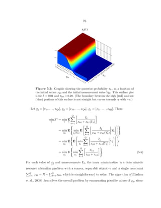 76
Figure 5·3: Graphic showing the posterior probability πk1 as a function of
the initial action xk0 and the initial measurement value Yk0. This surface plot
is for λ = 0.01 and πk0 = 0.20. (The boundary between the high (red) and low
(blue) portions of this surface is not straight but curves towards -y with +x.)
Let πt = [π1t, . . . , πQt], x0 = [x10, . . . , xQ0], x1 = [x11, . . . , xQ1]. Then:
min
γ
Jγ
= min
γ
E
γ
Q
k=1
Ik
xk0 + xk1(Y0)
= min
x0
E min
x1(Y0)
E
Q
k=1
Ik
xk0 + xk1(Y0)
Y0
= min
x0
E E min
x1
Q
k=1
Ik
xk0 + xk1(Y0)
Y0
= min
x0
E min
x1
Q
k=1
πk1
xk0 + xk1
(5.5)
For each value of x0 and measurements Y0, the inner minimization is a deterministic
resource allocation problem with a convex, separable objective and a single constraint
Q
k=1 xk1 = R − Q
k=1 xk0, which is straightforward to solve. The algorithm of [Bashan
et al., 2008] then solves the overall problem by enumerating possible values of x0, simu-
 