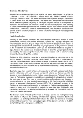 Overview of the Service
Parkinson’s is a progressive neurological disorder that affects approximately 1 in 500 people
(Parkinson’s, 2015). The Parkinson’s Service within the Western General Hospital,
Edinburgh, consists of three Lead Nurses who deliver care to patients through a combination
of clinics, home visits and telephone calls. The Nurses work with patients throughout their
whole Parkinson’s journey, beginning at the original diagnosis through to management of
symptoms and medication. As Parkinson’s motor and non-motor symptoms have the ability
to cause patients to struggle with daily life, treatment requires input from a number of Health
Professionals. There are a variety of treatment options, and the Nurses collaborate with
patients as their condition progresses to relieve symptoms and hopefully increase patient’s
quality of life.
Health Care Context
Similarly to other chronic conditions, the service requires input from a number of health
professionals, including Occupational Therapists, Speech and Language Therapists and
Physiotherapists. However, they do not yet have their own multi-disciplinary team. Access to
these specialists can be difficult, particularly for younger patients as they cannot be referred
to the Assessment and Rehabilitation Centre (as it is dedicated to those over 65 years of
age), however the Nurses have developed contacts in order for younger patients to be
assessed by the necessary professionals. This raises concerns such as patients’ waiting
times and understanding of the condition.
Parkinson’s UK is utilised by the service to provide additional social support as well as the
aim to alleviate or improve symptoms. Service users do not have to be experiencing
particular symptoms to attend specific classes, however, for example, singing classes look to
help service user’s project and control their voice if they are having difficulties with speech
and swallowing, and dance classes aim to target stiffness by including a variety of stretching
and relaxation techniques.
Due to the input from a variety of teams, it is essential for all health professionals to foster
positive relationships with each other, as well as with patients and their carers within the
service, to ensure that patients receive the best care and outcomes. Particularly due to the
nature of Parkinson’s, Nurses are required to work collaboratively with patients to establish
the best route of care. They have to highlight restrictions of medication and therapies to
ensure patients do not have unrealistic expectations as this has the potential to highlight
barriers to successful relationships (Fentiman, 2007). This is particularly prevalent in the
Parkinson’s service as the effectiveness of medication for Parkinson’s disease varies from
patient to patient and it is essential for patients to understand this. Additionally, after
medication has begun or is adjusted, patients have to be aware that the medication will not
“cure” their Parkinson’s disease.
It is therefore vital to for health professionals to develop a positive and trusting relationship
with patients to influence the exchange of information regarding medication beliefs and
expectations. An exchange of information between the patient and clinician is necessary
and crucial to ensure they have a shared perception (Duffy, Gordon & Whelan et al., 2004)
by highlighting and modifying detrimental beliefs.
 