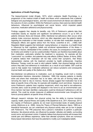 Applications of Health Psychology
The biopsychosocial model (Engels, 1977), which underpins Health Psychology, is a
progression of the medical model of health and illness which understands that a patients’
biological and psychological factors, and their social environment all interact and determine
the outcome of one’s condition. Within the Parkinson’s service, there were two distinct health
behaviours, influenced by psychological and social factors, which impacted patient
outcomes, medication adherence and physical activity.
Findings suggests that, despite its benefits, only 10% of Parkinson’s patients take their
medication exactly as required and significant non-adherence occurs in up to 54% of
patients (Grosset, Bone and Grosset, 2005). Intentional non-adherence often occurs when
patients make conscious decisions, which are often dependent upon the patient’s beliefs
regarding the medication or their broader condition, to not take their medication despite its
therapeutic effects and against advice from the Nurse. Leventhal et al’s ., (1980) Self-
Regulation Model suggests that individuals’ coping behaviour, or response, to a health threat
is influenced by their cognitions, beliefs and emotional representations of the illness in
relation to 5 factors; identity/label of the condition, the cause, its consequence on the patient,
its timeline and whether it can be cured/controlled. Patients can therefore have beliefs about
their medication, particularly whether the treatment is necessary, for example will this
“cure/control” my condition, and potential risky side effects (Clifford, Barber, & Horne, 2008).
If patients believe their medication will not help control their symptoms, their illness
representation clashes with the treatment provided by health professionals. Cognitive
Behaviour Therapy could be used to elicit patients’ beliefs, their physical feelings and the
actions they take (non-adherence to medication) as a result of such beliefs. CBT could be
used to help explain how medication adherence can reduce symptoms and consequently
improve health and quality of life (Safren et al., 2009).
Non-intentional non-adherence to medication, such as forgetting, would merit a modest
Implementation Intentions intervention (Gollwitzer, 1999) that requires patients to identify
when and where their medication has to be taken, with the aim of forming habits and
removing the need to rely on memory. Nurses already suggest that medication has to be
taken at specific times of the day, for example with breakfast, lunch and dinner, however as
some Parkinson’s patients have cognitive impairment, which may lead to non-adherence,
concrete plans could be printed and displayed in the home to act as environmental cues.
Once barriers had been identified, coping plans could be introduced if adherence is still not
optimal. This could be simple measures of additional environmental cues throughout the
home to prompt patient’s at specific times of the day.
Although research indicates that physical activity has the ability to improve functional
capacity, health, physical fitness and quality of life (Speelman et al., 2011; Ransmayr, 2011),
the majority of Parkinson’s patients do not meet recommended levels of weekly physical
activity (Skidmore et al., 2008). Using the Theory of Planned Behaviour (Ajzen, 1985) as a
theoretical framework, we can understand why physical activity rates are so low in people
with Parkinson’s. The TPB presumes that a person’s motivations to perform a particular
behaviour, like physical activity, are influenced by peoples’ attitudes and beliefs, surrounding
social norms and perceived control. If patients believe that physical activity will increase their
overall pain and stiffness experience, rather than alleviate symptoms, there are numerous
theory-based interventions that have the potential to modify such maladaptive beliefs.
 