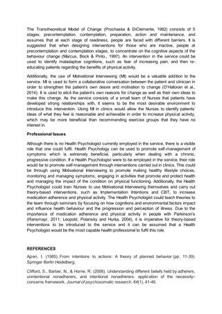 The Transtheoretical Model of Change (Prochaska & DiClemente, 1982) consists of 5
stages; precontemplation, contemplation, preparation, action and maintenance, and
assumes that at each stage of readiness, people are faced with different barriers. It is
suggested that when designing interventions for those who are inactive, people at
precontemplation and contemplation stages, to concentrate on the cognitive aspects of the
behaviour change (Marcus, Bock & Pinto., 1997). An intervention in the service could be
used to identify maladaptive cognitions, such as fear of increasing pain, and then re-
educating patients regarding the benefits of physical activity.
Additionally, the use of Motivational Interviewing (MI) would be a valuable addition to the
service. MI is used to form a collaborative conversation between the patient and clinician in
order to strengthen the patient’s own desire and motivation to change (O’Halloran et al.,
2014). It is used to elicit the patient’s own reasons for change as well as their own ideas to
make this change. As the service consists of a small team of Nurses that patients have
developed strong relationships with, it seems to be the most desirable environment to
introduce this intervention. Using MI in clinics would allow the Nurses to identify patients’
ideas of what they feel is reasonable and achievable in order to increase physical activity,
which may be more beneficial than recommending exercise groups that they have no
interest in.
Professional Issues
Although there is no Health Psychologist currently employed in the service, there is a visible
role that one could fulfil. Health Psychology can be used to promote self-management of
symptoms which is extremely beneficial, particularly when dealing with a chronic,
progressive condition. If a Health Psychologist were to be employed in the service, their role
would be to promote self-management through interventions carried out in clinics. This could
be through using Motivational Interviewing to promote making healthy lifestyle choices,
monitoring and managing symptoms, engaging in activities that promote and protect health
and managing the impact of the condition on physical functioning. Additionally, the Health
Psychologist could train Nurses to use Motivational Interviewing themselves and carry out
theory-based interventions, such as Implementation Intentions and CBT, to increase
medication adherence and physical activity. The Health Psychologist could teach theories to
the team through seminars by focusing on how cognitions and environmental factors impact
and influence health behaviour and the progression and perception of illness. Due to the
importance of medication adherence and physical activity in people with Parkinson’s
(Ransmayr, 2011; Leopold, Polansky and Hurka, 2004), it is imperative for theory-based
interventions to be introduced to the service and it can be assumed that a Health
Psychologist would be the most capable health professional to fulfil this role.
REFERENCES
Ajzen, I. (1985). From intentions to actions: A theory of planned behavior (pp. 11-39).
Springer Berlin Heidelberg.
Clifford, S., Barber, N., & Horne, R. (2008). Understanding different beliefs held by adherers,
unintentional nonadherers, and intentional nonadherers: application of the necessity–
concerns framework. Journal of psychosomatic research, 64(1), 41-46.
 