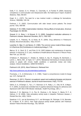 Duffy, F. D., Gordon, G. H., Whelan, G., Cole-Kelly, K., & Frankel, R. (2004). Assessing
competence in communication and interpersonal skills: the Kalamazoo II report. Academic
Medicine, 79(6), 495-507.
Engel, G. L. (1977). The need for a new medical model: a challenge for biomedicine.
Science, 196(4286), 129-136.
Fentiman, I. S. (2007). Communication with older breast cancer patients. The breast
journal, 13(4), 406-409.
Gollwitzer, P. M. (1999). Implementation intentions: Strong effects of simple plans. American
Psychologist, 54, 493-503.
Grosset, K. A., Bone, I., & Grosset, D. G. (2005). Suboptimal medication adherence in
Parkinson's disease. Movement Disorders, 20(11), 1502-1507.
Leopold, N. A., Polansky, M., & Hurka, M. R. (2004). Drug adherence in Parkinson's
disease. Movement disorders, 19(5), 513-517.
Leventhal, H., Myer, D. and Nerenz, D. (1980). The common sense model of illness danger.
In S.Rachman (Ed) Contributions to medical psychology 2, 7-30.
Marcus, B. H., Bock, B. C. and Pinto, B. M. (1997) Initiation and maintenance of exercise
behavior. In Gochman, D. S. (ed.), Handbook of Health Behavior Research II. Plenum Press,
New York, pp. 335–352.
O’Halloran, P., Blackstock, F., Shields, N., Holland, A., Iles, R., Kingsley, M., Bernhardt, J.,
Lannin, L., Morris, M.E., & Taylor, N. F. (2014). Motivational interviewing to increase physical
activity in people with chronic health conditions: a systematic review and meta-
analysis. Clinical rehabilitation, 0269215514536210.
Parkinson’s UK. (2015). About Parkinson’s. Retrieved from
http://www.parkinsons.org.uk/content/about-parkinsons
Prochaska, J. O., & DiClemente, C. C. (1986). Toward a comprehensive model of change
(pp. 3-27). Springer US.
Ransmayr, G. (2011). Physical, occupational, speech and swallowing therapies and physical
exercise in Parkinson’s disease. Journal of neural transmission,118(5), 773-781.
Safren, S. A., O'Cleirigh, C., Tan, J. Y., Raminani, S. R., Reilly, L. C., Otto, M. W., & Mayer,
K. H. (2009). A randomized controlled trial of cognitive behavioral therapy for adherence and
depression (CBT-AD) in HIV-infected individuals. Health Psychology, 28(1), 1.
Skidmore, F. M., Mackman, C. A., Pav, B., Shulman, L. M., Garvan, C., Macko, R. F., &
Heilman, K. M. (2008). Daily ambulatory activity levels in idiopathic Parkinson disease. J
Rehabil Res Dev, 45(9), 1343-8.
Speelman, A. D., van de Warrenburg, B. P., van Nimwegen, M., Petzinger, G. M., Munneke,
M., & Bloem, B. R. (2011). How might physical activity benefit patients with Parkinson
disease? Nature Reviews Neurology, 7(9), 528-534.
 