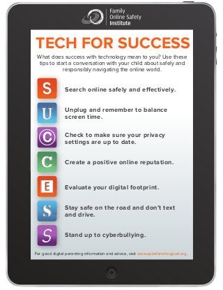 TECH FOR SUCCESS 
What does success with technology mean to you? Use these 
tips to start a conversation with your child about safely and 
responsibly navigating the online world. 
Search online safely and effectively . 
Unplug and remember to balance 
screen time. 
Check to mak e sure your privacy 
settings are up to date . 
Create a positive online reputation. 
Evaluate your digital footprint. 
Stay safe on the road and don ’t text 
and drive. 
Stand up to cyberbullying. 
S 
U 
C 
C 
 
s 
S 
For good digital parenting information and advice, visit www.aplatformforgood.org. 
