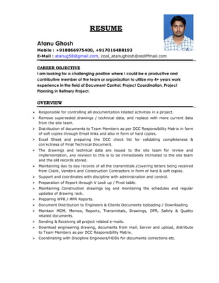 RESUME
Atanu Ghosh
Mobile : +918866975400, +917016488193
E-Mail : atanug58@gmail.com, cool_atanughosh@rediffmail.com
CAREER OBJECTIVE
I am looking for a challenging position where I could be a productive and
contributive member of the team or organization to utilize my 4+ years work
experience in the field of Document Control, Project Coordination, Project
Planning in Refinery Project.
OVERVIEW
 Responsible for controlling all documentation related activities in a project.
 Remove superseded drawings / technical data, and replace with more current data
from the site team.
 Distribution of documents to Team Members as per DCC Responsibility Matrix in form
of soft copies through Email links and also in form of hard copies.
 Excel Sheet and preparing the DCC check list for validating completeness &
correctness of Final Technical Document.
 The drawings and technical data are issued to the site team for review and
implementation, any revision to this is to be immediately intimated to the site team
and the old records stored.
 Maintaining day to day records of all the transmittals /covering letters being received
from Client, Vendors and Construction Contractors in form of hard & soft copies.
 Support and coordinates with discipline with administration and control.
 Preparation of Report through V Look up / Pivot table.
 Maintaining Construction drawings log and monitoring the schedules and regular
updates of drawing rack.
 Preparing WPR / MPR Reports.
 Document Distribution to Engineers & Clients Documents Uploading / Downloading
 Maintain MOM, Memos, Reports, Transmittals, Drawings, DPR, Safety & Quality
related documents.
 Sending & Receiving all project related e-mails.
 Download engineering drawing, documents from mail, Server and upload, distribute
to Team Members as per DCC Responsibility Matrix.
 Coordinating with Discipline Engineers/HODs for documents corrections etc.
 