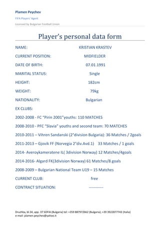 Plamen Peychev
FIFA Players’ Agent
Licensed by Bulgarian Football Union
Player’s personal data form
NAME: KRISTIAN KRASTEV
CURRENT POSITION: MIDFIELDER
DATE OF BIRTH: 07.01.1991
MARITAL STATUS: Single
HEIGHT: 182cm
WEIGHT: 79kg
NATIONALITY: Bulgarian
EX CLUBS:
2002-2008 - FC “Pirin 2001”youths: 110 MATCHES
2008-2010 - PFC “Slavia” youths and second team: 70 MATCHES
2010-2011 – Vihren Sandanski (2°division Bulgaria): 36 Matches / 2goals
2011-2013 – Gjovik FF (Norvegia 2°div.Avd.1) 33 Matches / 1 goals
2014- Averoykameratene IL( 3division Norway) 12 Matches/4goals
2014-2016- Algard FK(3division Norway) 61 Matches/8 goals
2008-2009 – Bulgarian National Team U19 – 15 Matches
CURRENT CLUB: free
CONTRACT SITUATION: -----------
Druzhba, bl.34, app. 37 SOFIA (Bulgaria) tel: +359 887972662 (Bulgaria); +39 3922877743 (Italia)
e-mail: plamen.peychev@yahoo.it
 
