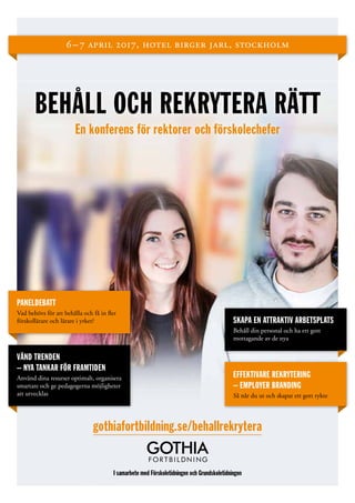 6 – 7 april 2017, hotel birger jarl, stockholm
BEHÅLL OCH REKRYTERA RÄTT
En konferens för rektorer och förskolechefer
gothiafortbildning.se/behallrekrytera
I samarbete med Förskoletidningen och Grundskoletidningen
PANELDEBATT
Vad behövs för att behålla och få in fler
förskollärare och lärare i yrket? SKAPA EN ATTRAKTIV ARBETSPLATS
Behåll din personal och ha ett gott
­mottagande av de nya
VÄND TRENDEN
– NYA TANKAR FÖR FRAMTIDEN
Använd dina resurser optimalt, ­organisera
smartare och ge pedagogerna möjligheter
att utvecklas
EFFEKTIVARE REKRYTERING
– EMPLOYER BRANDING
Så når du ut och skapar ett gott rykte
 