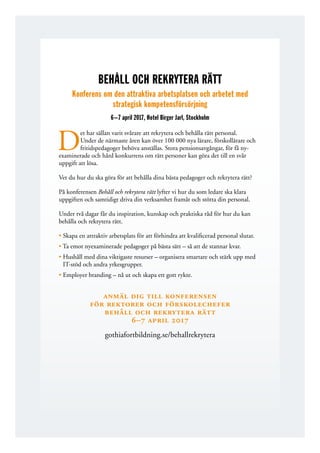 BEHÅLL OCH REKRYTERA RÄTT
Konferens om den attraktiva arbetsplatsen och arbetet med
strategisk kompetensförsörjning
6 – 7 april 2017, Hotel Birger Jarl, Stockholm
D
et har sällan varit svårare att rekrytera och behålla rätt personal.
Under de närmaste åren kan över 100 000 nya ­l­ärare, förskollärare och
fritidspedagoger behöva anställas. Stora pensionsavgångar, för få ny­
examinerade och hård konkurrens om rätt personer kan göra det till en svår
uppgift att lösa.
Vet du hur du ska göra för att behålla dina bästa pedagoger och rekrytera rätt?
På konferensen Behåll och rekrytera rätt lyfter vi hur du som ledare ska klara
­uppgiften och samtidigt driva din verksamhet framåt och stötta din personal.
Under två dagar får du inspiration, kunskap och praktiska råd för hur du kan
behålla och rekrytera rätt.
• Skapa en attraktiv arbetsplats för att förhindra att kvalificerad personal slutar.
• Ta emot nyexaminerade pedagoger på bästa sätt – så att de stannar kvar.
• Hushåll med dina viktigaste resurser – organisera smartare och stärk upp med
IT-stöd och andra yrkesgrupper.
• Employer branding – nå ut och skapa ett gott rykte.
anmäl dig till konferensen
för rektorer och förskolechefer
behåll och rekrytera rätt
6–7 april 2017
gothiafortbildning.se/behallrekrytera
 