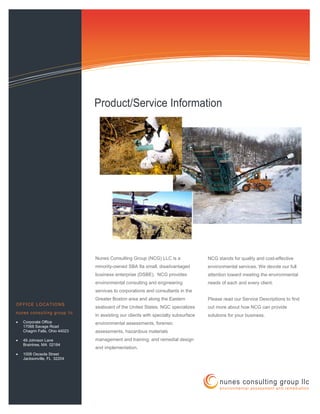 Information Technology Solutions
nunes consulting group llc
environmental assessment and remediation
Nunes Consulting Group (NCG) LLC is a
minority-owned SBA 8a small, disadvantaged
business enterprise (DSBE). NCG provides
environmental consulting and engineering
services to corporations and consultants in the
Greater Boston area and along the Eastern
seaboard of the United States. NGC specializes
in assisting our clients with specialty subsurface
environmental assessments, forensic
assessments, hazardous materials
management and training, and remedial design
and implementation.
NCG stands for quality and cost-effective
environmental services. We devote our full
attention toward meeting the environmental
needs of each and every client.
Please read our Service Descriptions to find
out more about how NCG can provide
solutions for your business.
OFFICE LOCATIONS
nunes consulting group llc
• Corporate Office
17068 Savage Road
Chagrin Falls, Ohio 44023
• 49 Johnson Lane
Braintree, MA 02184
• 1008 Osceola Street
Jacksonville, FL 32204
Product/Service Information
 