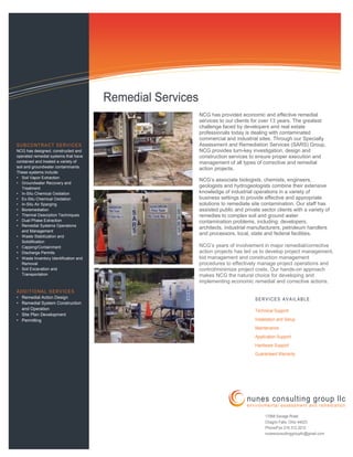 NCG has provided economic and effective remedial
services to our clients for over 13 years. The greatest
challenge faced by developers and real estate
professionals today is dealing with contaminated
commercial and industrial sites. Through our Specialty
Assessment and Remediation Services (SARS) Group,
NCG provides turn-key investigation, design and
construction services to ensure proper execution and
management of all types of corrective and remedial
action projects.
NCG’s associate biologists, chemists, engineers,
geologists and hydrogeologists combine their extensive
knowledge of industrial operations in a variety of
business settings to provide effective and appropriate
solutions to remediate site contamination. Our staff has
assisted public and private sector clients with a variety of
remedies to complex soil and ground water
contamination problems, including: developers,
architects, industrial manufacturers, petroleum handlers
and processors, local, state and federal facilities.
SUBCONTRACT SERVICES
NCG has designed, constructed and
operated remedial systems that have
contained and treated a variety of
soil and groundwater contaminants.
These systems include:
• Soil Vapor Extraction
• Groundwater Recovery and
Treatment
• In-Situ Chemical Oxidation
• Ex-Situ Chemical Oxidation
• In-Situ Air Sparging
• Bioremediation
• Thermal Desorption Techniques
• Dual Phase Extraction
• Remedial Systems Operations
and Management
• Waste Stabilization and
Solidification
• Capping/Containment
• Discharge Permits
• Waste Inventory Identification and
Removal
• Soil Excavation and
Transportation
ADDITIONAL SERVICES
• Remedial Action Design
• Remedial System Construction
and Operation
• Site Plan Development
• Permitting
Remedial Services
NCG’s years of involvement in major remedial/corrective
action projects has led us to develop project management,
bid management and construction management
procedures to effectively manage project operations and
control/minimize project costs. Our hands-on approach
makes NCG the natural choice for developing and
implementing economic remedial and corrective actions.
SERVICES AVAILABLE
Technical Support
Installation and Setup
Maintenance
Application Support
Hardware Support
Guaranteed Warranty
17068 Savage Road
Chagrin Falls, Ohio 44023
Phone/Fax 216.312.2012
nunesconsultinggroupllc@gmail.com
nunes consulting group llc
environmental assessment and remediation
 