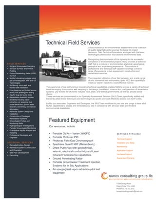 The foundation of an environmental assessment is the collection
of quality data that can be used as the basis for project
decisions. Field Technical Specialists, equipped with the latest
technologies,often collect this baseline environmental data.
Recognizing the importance of this dynamic to the successful
completion of environmental projects, NCG provides a technical
staff that is a mixture of environmental, analytical, geophysical,
geological and engineering experience. This mixture of
professional and technical staff capabilities brings a diverse
range of experience to our assessment, construction and
remediation services.
The integrated utilization of our field services, and a wide range
of envi ronmental field instruments, gives NCG the capability to
meet our Client’s needs in a cost-effective manner.
FIELD SERVICES
• Soil and Groundwater Sampling
• Soil Gas Surveys and Vertical
Profiling
• Ground Penetrating Radar (GPR)
Surveys
• Mobile Laboratory Analysis using
gas chromatograph, XRF and UV
Technologies
• Soil boring, micro-well, and
monitor well installation
• Low clearance and limited access
direct push probing and drilling
• Aquifer slug and pump tests
• Remediation feasibility studies
and tests including vapor
extraction, air sparging, dual
phase extraction, ground water
recovery, bioventing, and natural
attenuation
• Remedial System Design and
Installation
• Construction of Packaged
Remediation Systems
• Groundwater Probes and
Monitoring Wells
• Hydrogeological Investigations
• Periodic Groundwater Monitoring
• Quantitative Aquifer Analysis and
Modeling
• Professional Geologists and
Engneers
ADDITIONAL SERVICES
• Remedial Action Design
• Remedial System Construction
and Operation
• Site Plan Development
• Permitting
Our resources, include:
• Portable OVAs – Varian 3400FID
• Portable Photovac PID
• Photovac Field Gas Chromatograph
• Spectrace QuanX XRF (Metals Na-U)
• Direct Push Rigs with geotechnical,
seismic, electrical conductivity and Laser
Induced Fluorescence capabilities.
• Ground Penetrating Radar
• Portable Groundwater Treatment Injection
Systems for In Situ Applications
• Air sparging/soil vapor extraction pilot test
equipment
Technical Field Services
Featured Equipment
The experience of our staff and our innovative technical capabilities enables NCG to provide a variety of technical
services ranging from monitor well sampling to the design, installation, construction, and operation of remediation
systems. Our diverse list of clients includes local, state, and federal governments, as well as private sector
clients.
These services are concentrated in our Specialty Assessment Services (SAS) Team, specifically staffed and
trained to utilize these techniques and technologies to quickly and cost effectively assess our client’s sites.
Led by our associated Engineers and Geologists, the SAS Team mobilizes to your site and brings to bear all of
NCG’s capabilities to assess and remediate your site in compliance with all local, State and Federal
environmental regulations.
SERVICES AVAILABLE
Technical Support
Installation and Setup
Maintenance
Application Support
Hardware Support
Guaranteed Warranty
17068 Savage Road
Chagrin Falls, Ohio 44023
Phone/Fax 216.312.2012
nunesconsultinggroupllc@gmail.com
nunes consulting group llc
environmental assessment and remediation
 