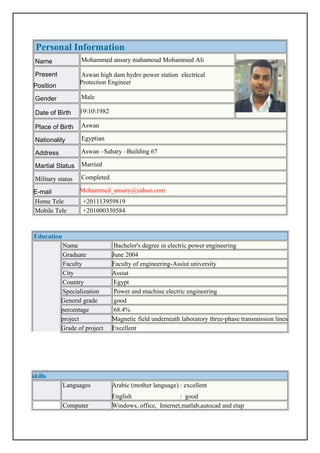 Personal Information
Name Mohammed ansary mahamoud Mohammed Ali
Present
Position
Aswan high dam hydro power station electrical
Protection Engineer
Gender Male
Date of Birth 19101982
Place of Birth Aswan
Nationality Egyptian
Address Aswan –Sahary –Building 67
Martial Status Married
Military status Completed
E-mail Mohammed_ansary@yahoo.com
Home Tele +201113959819
Mobile Tele +201000330584
Education
Name Bachelor's degree in electric power engineering
Graduate June 2004
Faculty Faculty of engineering-Assiut university
City Assiut
Country Egypt
Specialization Power and machine electric engineering
General grade good
percentage 68.4%
project Magnetic field underneath laboratory three-phase transmission lines
Grade of project Excellent
skills
Languages Arabic (mother language) : excellent
English : good
Computer Windows, office, Internet,matlab,autocad and etap
 