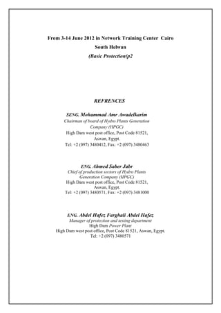 From 3-14 June 2012 in Network Training Center Cairo
South Helwan
Basic Protection(p2(
REFRENCES
SENG. Mohammad Amr Awadelkarim
Chairman of board of Hydro Plants Generation
Company (HPGC)
High Dam west post office, Post Code 81521,
Aswan, Egypt.
Tel: +2 (097) 3480412, Fax: +2 (097) 3480463
ENG. Ahmed Saber Jabr
Chief of production sectors of Hydro Plants
Generation Company (HPGC)
High Dam west post office, Post Code 81521,
Aswan, Egypt.
Tel: +2 (097) 3480571, Fax: +2 (097) 3481000
ENG. Abdel Hafez Farghali Abdel Hafez
Manager of protection and testing department
High Dam Power Plant
High Dam west post office, Post Code 81521, Aswan, Egypt.
Tel: +2 (097) 3480571
 