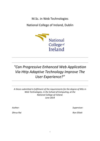 i
M.Sc. in Web Technologies
National College of Ireland, Dublin
"Can Progressive Enhanced Web Application
Via Http Adaptive Technology Improve The
User Experience?"
A thesis submitted in fulfilment of the requirements for the degree of MSc in
Web Technologies, in the School of Computing, at the
National College of Ireland.
June 2014
Author: Supervisor:
Dhruv Rai Ron Elliott
 
