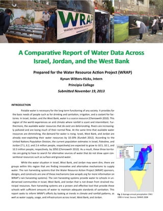 A Comparative Report of Water Data AcrossA Comparative Report of Water Data Across
Israel, Jordan, and the West BankIsrael, Jordan, and the West Bank
Prepared for the Water Resource Action Project (WRAP)
Kynan Witters-Hicks, Intern
Principia College
Submitted November 19, 2013
Fig. 1 Average annual precipitation 1961-
1990 in Israel. Source: EMWIS 2008
INTRODUCTION
Potable water is necessary for the long-term functioning of any society. It provides for
the basic needs of people such as for drinking and sanitation, irrigation, and a coolant for fac-
tories. In Israel, Jordan, and the West Bank, water is a scarce resource (Chenoweth 2010). This
region of the world experiences an arid climate where rainfall is scant and intermittent. Fur-
thermore, the available water resources that do exist are deteriorating. Rivers are increasing-
ly polluted and are losing much of their normal flow. At the same time that available water
resources are diminishing, the demand for water is rising. Israel, West Bank, and Jordan are
already ever-exploiting their water resources by 10-20% (Kundell 2012). According to the
United Nations Population Division, the current population estimates in Israel, Palestine, and
Jordan (7.1, 6.2, and 2.4 million people, respectively) are expected to grow to 10.5, 10.1, and
10.3 million people, respectively, by 2050 (Chenoweth 2010). As a result, these three territo-
ries are going to have to search for alternative sources of water that do not draw upon con-
ventional resources such as surface and ground water.
While the water situation in Israel, West Bank, and Jordan may seem dire, there are
groups within this region that are finding innovative and alternative mechanisms to supply
water. The rain harvesting systems that the Water Resource Action Project (WRAP) sponsors,
designs, and constructs are one of these mechanisms (see wrapdc.org for more information on
WRAP's rain harvesting systems). The rain harvesting systems provide water to schools in un-
derserved communities in Israel, West Bank, and Jordan that is not drawn from strained mu-
nicipal resources. Rain harvesting systems are a proven and effective tool that provide these
schools with sufficient amounts of water to maintain adequate standards of sanitation. This
report seeks to inform WRAP's efforts by looking at trends in climate and rainfall patterns, as
well as water supply, usage, and infrastructure across Israel, West Bank, and Jordan.
 