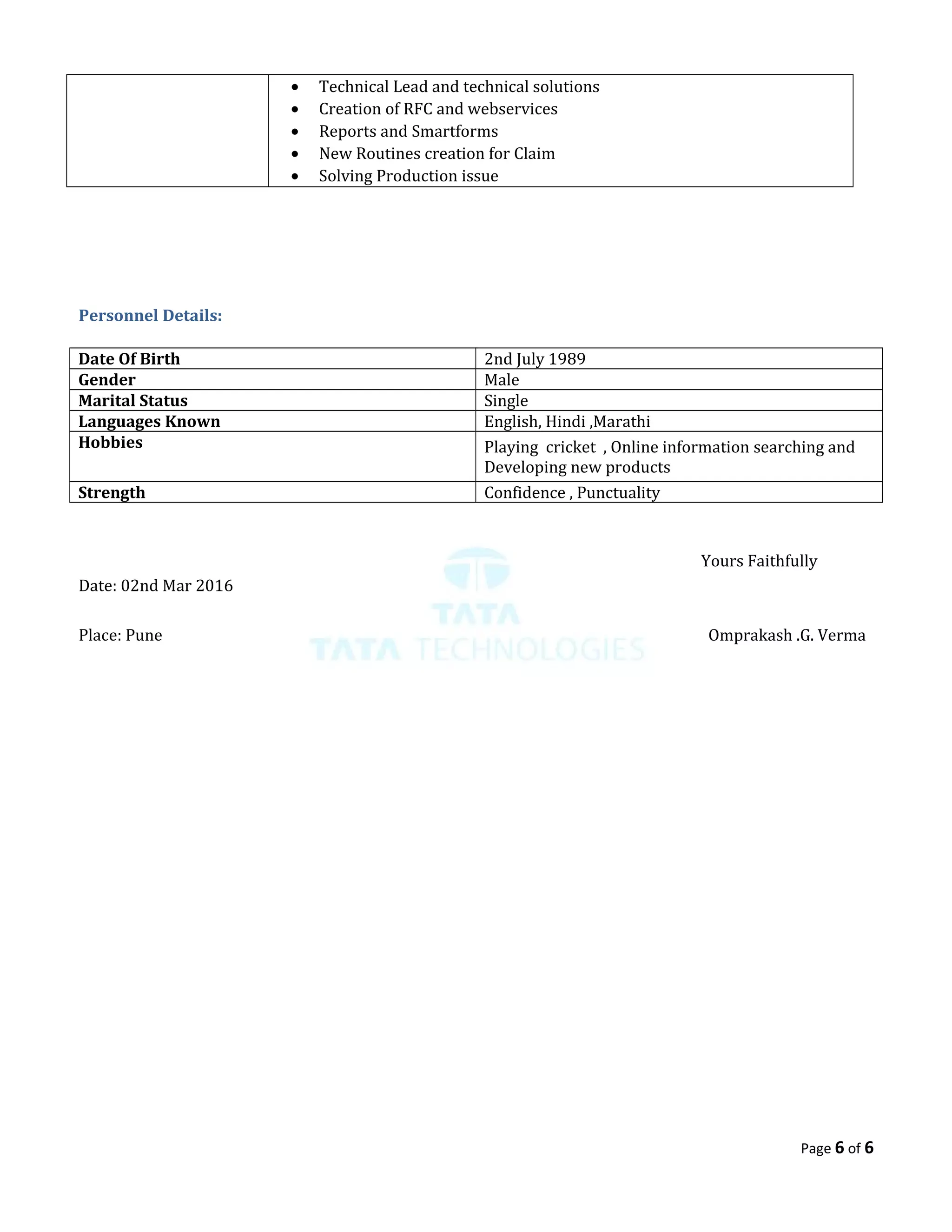 • Technical Lead and technical solutions
• Creation of RFC and webservices
• Reports and Smartforms
• New Routines creation for Claim
• Solving Production issue
Personnel Details:
Date Of Birth 2nd July 1989
Gender Male
Marital Status Single
Languages Known English, Hindi ,Marathi
Hobbies Playing cricket , Online information searching and
Developing new products
Strength Confidence , Punctuality
Yours Faithfully
Date: 02nd Mar 2016
Place: Pune Omprakash .G. Verma
Page 6 of 6
 