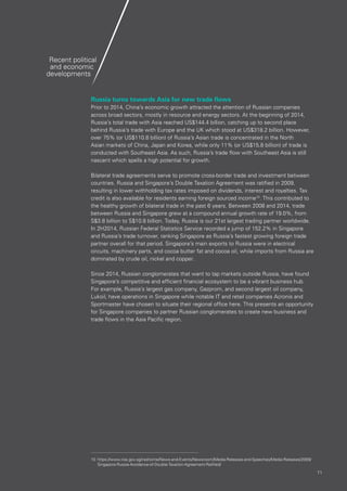 1111
Russia turns towards Asia for new trade flows
Prior to 2014, China’s economic growth attracted the attention of Russian companies
across broad sectors, mostly in resource and energy sectors. At the beginning of 2014,
Russia’s total trade with Asia reached US$144.4 billion, catching up to second place
behind Russia’s trade with Europe and the UK which stood at US$318.2 billion. However,
over 75% (or US$110.8 billion) of Russia’s Asian trade is concentrated in the North
Asian markets of China, Japan and Korea, while only 11% (or US$15.8 billion) of trade is
conducted with Southeast Asia. As such, Russia’s trade flow with Southeast Asia is still
nascent which spells a high potential for growth.
Bilateral trade agreements serve to promote cross-border trade and investment between
countries. Russia and Singapore’s Double Taxation Agreement was ratified in 2009,
resulting in lower withholding tax rates imposed on dividends, interest and royalties. Tax
credit is also available for residents earning foreign sourced income10
. This contributed to
the healthy growth of bilateral trade in the past 6 years. Between 2008 and 2014, trade
between Russia and Singapore grew at a compound annual growth rate of 19.0%, from
S$3.8 billion to S$10.8 billion. Today, Russia is our 21st largest trading partner worldwide.
In 2H2014, Russian Federal Statistics Service recorded a jump of 152.2% in Singapore
and Russia’s trade turnover, ranking Singapore as Russia’s fastest growing foreign trade
partner overall for that period. Singapore’s main exports to Russia were in electrical
circuits, machinery parts, and cocoa butter fat and cocoa oil, while imports from Russia are
dominated by crude oil, nickel and copper.
Since 2014, Russian conglomerates that want to tap markets outside Russia, have found
Singapore’s competitive and efficient financial ecosystem to be a vibrant business hub.
For example, Russia’s largest gas company, Gazprom, and second largest oil company,
Lukoil, have operations in Singapore while notable IT and retail companies Acronis and
Sportmaster have chosen to situate their regional office here. This presents an opportunity
for Singapore companies to partner Russian conglomerates to create new business and
trade flows in the Asia Pacific region.
Recent political
and economic
developments
10	https://www.iras.gov.sg/irashome/News-and-Events/Newsroom/Media-Releases-and-Speeches/Media-Releases/2009/
Singapore-Russia-Avoidance-of-Double-Taxation-Agreement-Ratified/
 