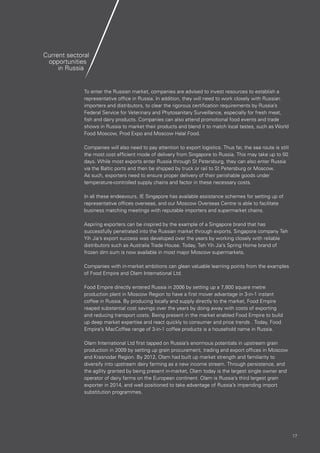 1717
Current sectoral
opportunities
in Russia
To enter the Russian market, companies are advised to invest resources to establish a
representative office in Russia. In addition, they will need to work closely with Russian
importers and distributors, to clear the rigorous certification requirements by Russia’s
Federal Service for Veterinary and Phytosanitary Surveillance, especially for fresh meat,
fish and dairy products. Companies can also attend promotional food events and trade
shows in Russia to market their products and blend it to match local tastes, such as World
Food Moscow, Prod Expo and Moscow Halal Food.
Companies will also need to pay attention to export logistics. Thus far, the sea route is still
the most cost efficient mode of delivery from Singapore to Russia. This may take up to 50
days. While most exports enter Russia through St Petersburg, they can also enter Russia
via the Baltic ports and then be shipped by truck or rail to St Petersburg or Moscow.
As such, exporters need to ensure proper delivery of their perishable goods under
temperature-controlled supply chains and factor in these necessary costs.
In all these endeavours, IE Singapore has available assistance schemes for setting up of
representative offices overseas, and our Moscow Overseas Centre is able to facilitate
business matching meetings with reputable importers and supermarket chains.
Aspiring exporters can be inspired by the example of a Singapore brand that has
successfully penetrated into the Russian market through exports. Singapore company Teh
Yih Jia’s export success was developed over the years by working closely with reliable
distributors such as Australia Trade House. Today, Teh Yih Jia’s Spring Home brand of
frozen dim sum is now available in most major Moscow supermarkets.
Companies with in-market ambitions can glean valuable learning points from the examples
of Food Empire and Olam International Ltd.
Food Empire directly entered Russia in 2006 by setting up a 7,800 square metre
production plant in Moscow Region to have a first mover advantage in 3-in-1 instant
coffee in Russia. By producing locally and supply directly to the market, Food Empire
reaped substantial cost savings over the years by doing away with costs of exporting
and reducing transport costs. Being present in the market enabled Food Empire to build
up deep market expertise and react quickly to consumer and price trends . Today, Food
Empire’s MacCoffee range of 3-in-1 coffee products is a household name in Russia.
Olam International Ltd first tapped on Russia’s enormous potentials in upstream grain
production in 2009 by setting up grain procurement, trading and export offices in Moscow
and Krasnodar Region. By 2012, Olam had built up market strength and familiarity to
diversify into upstream dairy farming as a new income stream. Through persistence, and
the agility granted by being present in-market, Olam today is the largest single owner and
operator of dairy farms on the European continent. Olam is Russia’s third largest grain
exporter in 2014, and well positioned to take advantage of Russia’s impending import
substitution programmes.
 