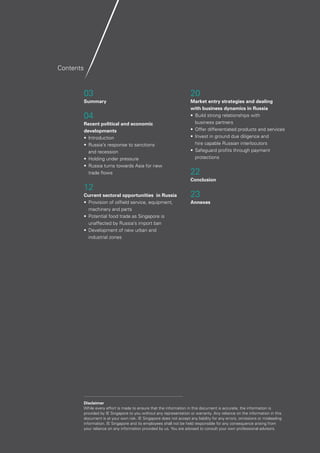 2
03
Summary
04
Recent political and economic
developments
•	Introduction
•	 Russia’s response to sanctions
and recession
•	 Holding under pressure
•	 Russia turns towards Asia for new
trade flows
12
Current sectoral opportunities in Russia
•	 Provision of oilfield service, equipment, 		
	 machinery and parts
•	 Potential food trade as Singapore is 		
unaffected by Russia’s import ban
•	 Development of new urban and
industrial zones
20
Market entry strategies and dealing
with business dynamics in Russia
•	 Build strong relationships with
	 business partners
•	 Offer differentiated products and services
•	 Invest in ground due diligence and
hire capable Russian interlocutors
•	 Safeguard profits through payment
protections
22
Conclusion
23
Annexes
Contents
Disclaimer
While every effort is made to ensure that the information in this document is accurate, the information is
provided by IE Singapore to you without any representation or warranty. Any reliance on the information in this
document is at your own risk. IE Singapore does not accept any liability for any errors, omissions or misleading
information. IE Singapore and its employees shall not be held responsible for any consequence arising from
your reliance on any information provided by us. You are advised to consult your own professional advisors.
 
