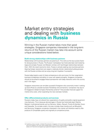 20
Market entry strategies
and dealing with business
dynamics in Russia
Build strong relationships with business partners
Relationships with business partners are paramount. This ranks as the top success factor
for doing business in Russia. The Russian marketplace has historically been dominated by
large and complex Russian and Western entities with hard-forged relationships between
them. With the recent economic strain, Russia is actively seeking new business partners.
Aspiring foreign newcomers can expect a relatively shorter relationship building process
with the Russian entities and can enjoy long term loyalties if successful.
Russia today boasts a pool of sharp entrepreneurs who are known for their pragmatism,
business-mindedness and ability to move with speed and agility. Singapore companies
should not be afraid to engage these businessmen with deep networks within the country
and in the region.
Singapore newcomers can emulate successful foreigners who commonly invest in setting
up local offices to cultivate business friendships and connections. Companies may tap on
IE Singapore’s Global Company Partnership scheme18
that provides financial support for
market entry costs, when expanding into new overseas markets.
Offer differentiated products and services
Russians today have not altered their expectations of quality and prefer original equipment
manufacturers. This is because demand gaps in Russia has historically been filled by
Western multinational brands such as Siemens, Sollers, Renault, Proctor & Gamble, Exxon
and Caterpillar. To a smaller extent, this also includes Asian brands such as Mitsubishi
and Samsung. Singapore companies interested in the market will therefore need to offer
products of comparable quality and originality at competitive prices.
Winning in the Russian market takes more than good
strategies. Singapore companies interested in the long-term
returns of the Russian market may take into account some
unique considerations listed below.
18	 Qualifying criteria includes: (i) Global HQ anchored in Singapore; (ii) A annual sales turnover of at least S$500,000
per annum based on the most recent audited report, (iii) A minimum paid-up capital of S$50,000. For more details,
please visit http://www.iesingapore.gov.sg/assistance/global-company-partnership
 