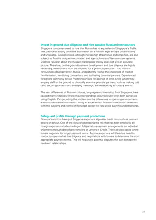 21
Invest in ground due diligence and hire capable Russian interlocutors
Singapore companies need to note that Russia has no equivalent of Singapore’s Bizfile.
The practice of buying database information on a Russian legal entity is usually costly
and unreliable. Business rules, although increasingly streamlined and simplified, are also
subject to Russia’s unique interpretation and approach versus Western-style systems.
Desktop research about the Russian marketplace mostly does not give an accurate
picture. Therefore, on-the-ground business development and due diligence are highly
necessary. Newcomers must be prepared for a gestation period of 12-36 months
for business development in Russia, and patiently resolve the challenges of market
familiarisation, identifying competitors, and cultivating potential partners. Experienced
foreigners commonly set up marketing offices for a period of time during which they
employ staff on the ground to physically examine potential partners, such as making cold
calls, securing contacts and arranging meetings, and networking at industry events.
The vast differences of Russian cultures, languages and mentality, from Singapore, have
caused many instances where misunderstandings occurred even when both parties are
using English. Compounding the problem are the differences in operating environments
and distorted media information. Hiring an experienced Russian interlocutor conversant
with the customs and norms of the target sector will help avoid such misunderstandings.
Safeguard profits through payment protections
Financial sanctions have put Singapore exporters at greater credit risks such as payment
delays or default. One of the ways of addressing this risk that has been employed by
foreign exporters includes trading on full/partial pre-payment arrangements on individual
shipments through direct bank transfers or Letters of Credit. There are also cases where
buyers negotiate for longer payment terms. Aspiring exporters will therefore need to
conduct proper market due diligence and negotiations with buyers to determine the most
appropriate payment terms. This will help avoid potential disputes that can damage the
hard-won relationships.
 